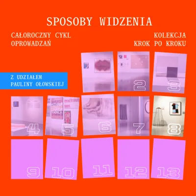 Plakat promujący cykl oprowadzań po wystawie. Tło jest intensywnie pomarańczowe. U góry, dużymi białymi literami w stylu maszyny do pisania, widnieje napis: „SPOSOBY WIDZENIA”. Po lewej stronie znajduje się tekst: „CAŁOROCZNY CYKL OPROWADZAŃ”, a po prawej: „KOLEKCJA KROK PO KROKU”. Niżej, w niebieskim prostokącie po lewej, umieszczono informację: „Z UDZIAŁEM PAULINY OŁOWSKIEJ”.  Dolną i środkową część plakatu zajmuje siatka trzynastu lekko przekrzywionych prostokątów w odcieniach różu.